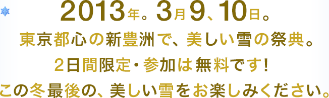 2013年。3月9、10日。東京都心の新豊洲で、美しい雪の祭典。2日間限定・参加は無料です！この冬最後の、美しい雪をお楽しみください。